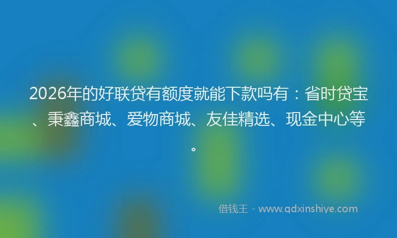2026年的好联贷有额度就能下款吗有：省时贷宝、秉鑫商城、爱物商城、友佳精选、现金中心等。