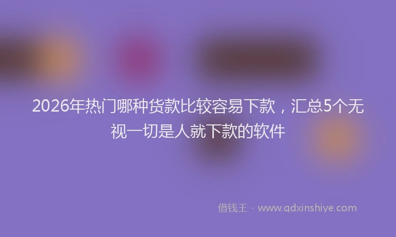 2026年热门哪种货款比较容易下款，汇总5个无视一切是人就下款的软件