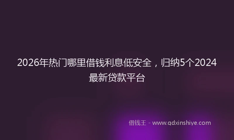 2026年热门哪里借钱利息低安全，归纳5个2024最新贷款平台