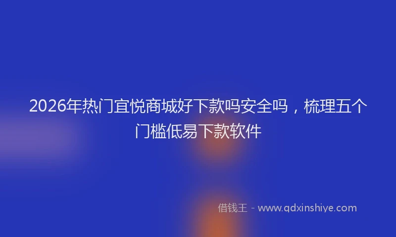 2026年热门宜悦商城好下款吗安全吗，梳理五个门槛低易下款软件