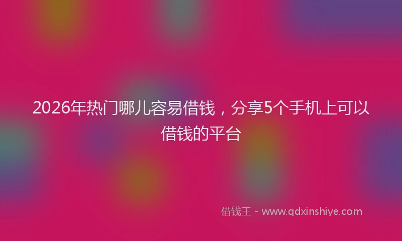 2026年热门哪儿容易借钱，分享5个手机上可以借钱的平台