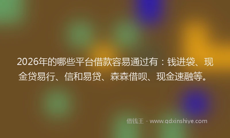 2026年的哪些平台借款容易通过有：钱进袋、现金贷易行、信和易贷、森森借呗、现金速融等。