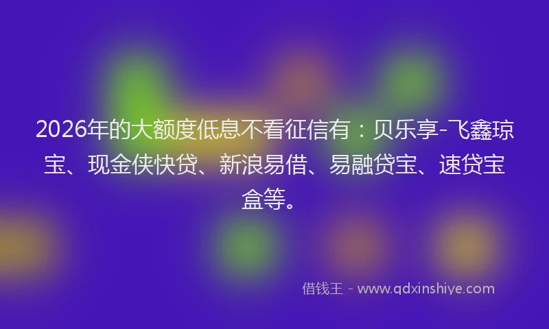 2026年的大额度低息不看征信有：贝乐享-飞鑫琼宝、现金侠快贷、新浪易借、易融贷宝、速贷宝盒等。