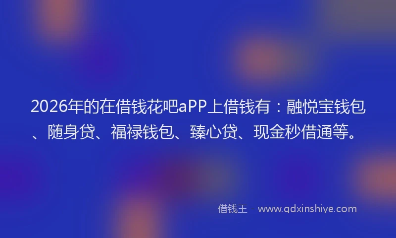 2026年的在借钱花吧aPP上借钱有：融悦宝钱包、随身贷、福禄钱包、臻心贷、现金秒借通等。