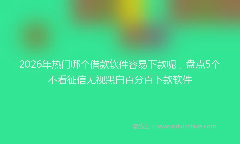 2026年热门哪个借款软件容易下款呢，盘点5个不看征信无视黑白百分百下款软件