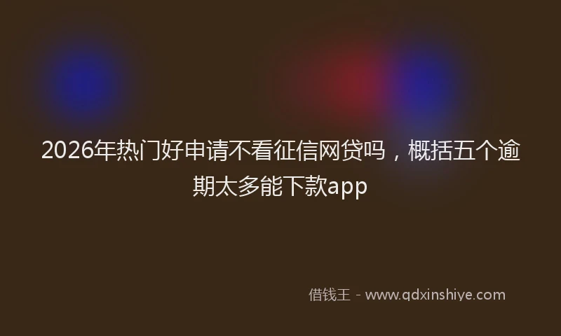 2026年热门好申请不看征信网贷吗，概括五个逾期太多能下款app