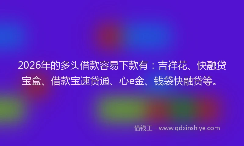 2026年的多头借款容易下款有：吉祥花、快融贷宝盒、借款宝速贷通、心e金、钱袋快融贷等。
