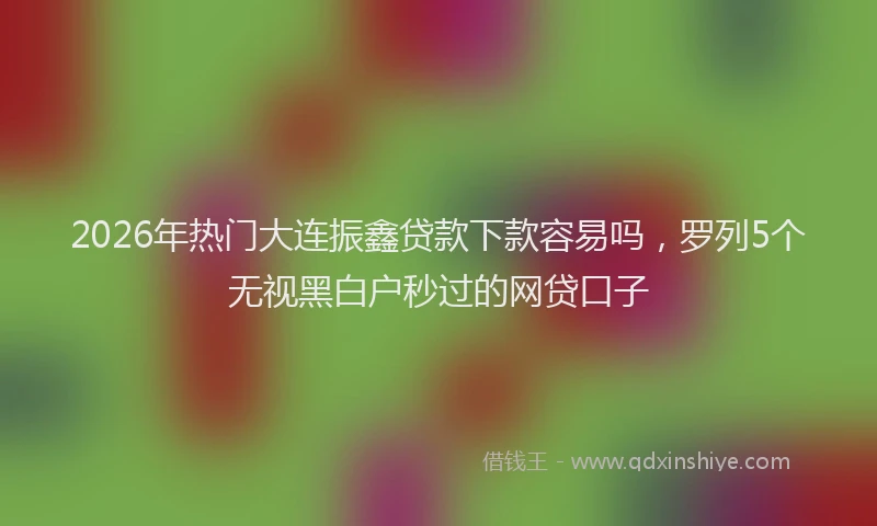 2026年热门大连振鑫贷款下款容易吗，罗列5个无视黑白户秒过的网贷口子