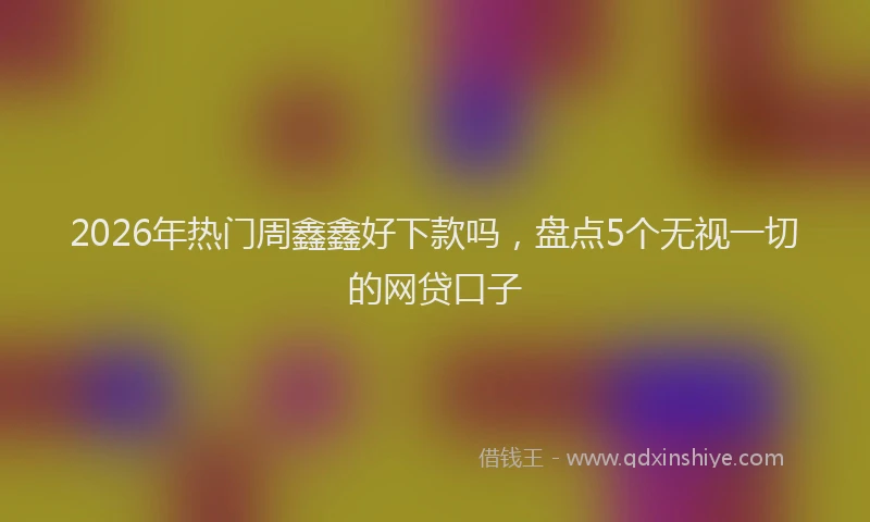 2026年热门周鑫鑫好下款吗，盘点5个无视一切的网贷口子