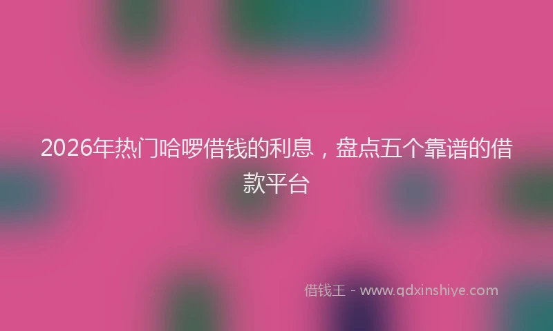 2026年热门哈啰借钱的利息，盘点五个靠谱的借款平台