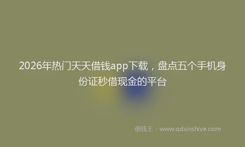 2026年热门天天借钱app下载，盘点五个手机身份证秒借现金的平台