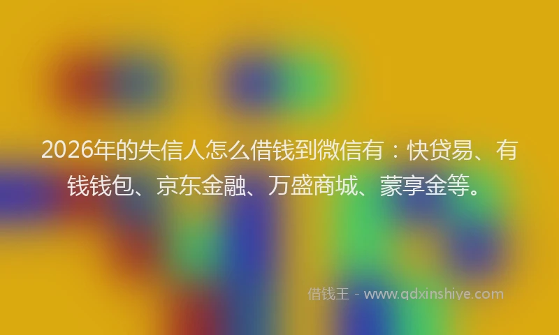 2026年的失信人怎么借钱到微信有：快贷易、有钱钱包、京东金融、万盛商城、蒙享金等。