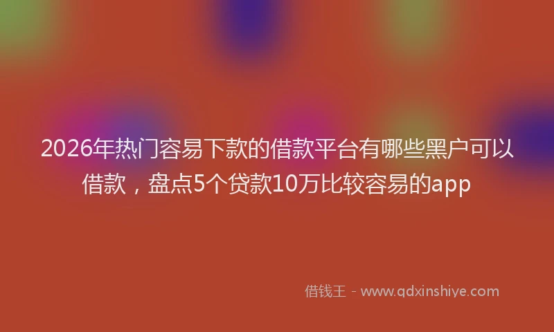 2026年热门容易下款的借款平台有哪些黑户可以借款，盘点5个贷款10万比较容易的app