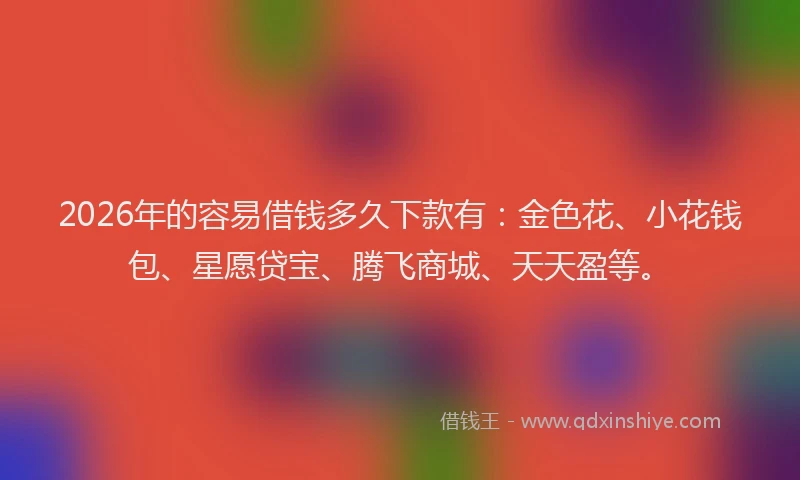 2026年的容易借钱多久下款有：金色花、小花钱包、星愿贷宝、腾飞商城、天天盈等。
