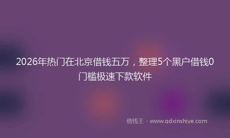 2026年热门在北京借钱五万，整理5个黑户借钱0门槛极速下款软件