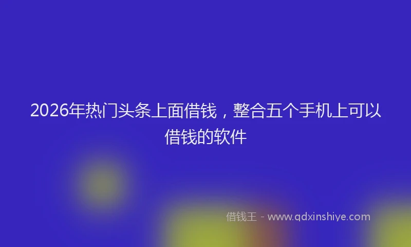 2026年热门头条上面借钱，整合五个手机上可以借钱的软件