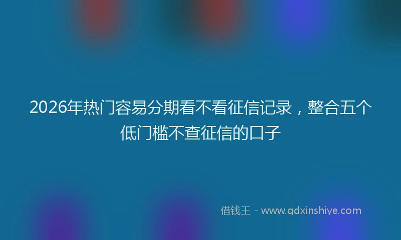 2026年热门容易分期看不看征信记录，整合五个低门槛不查征信的口子
