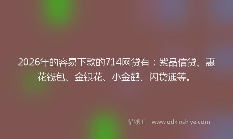 2026年的容易下款的714网贷有：紫晶信贷、惠花钱包、金银花、小金鹤、闪贷通等。
