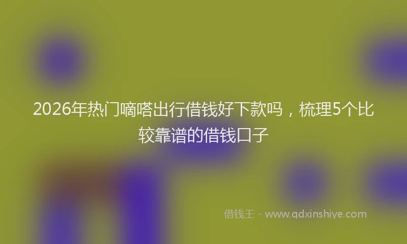 2026年热门嘀嗒出行借钱好下款吗，梳理5个比较靠谱的借钱口子