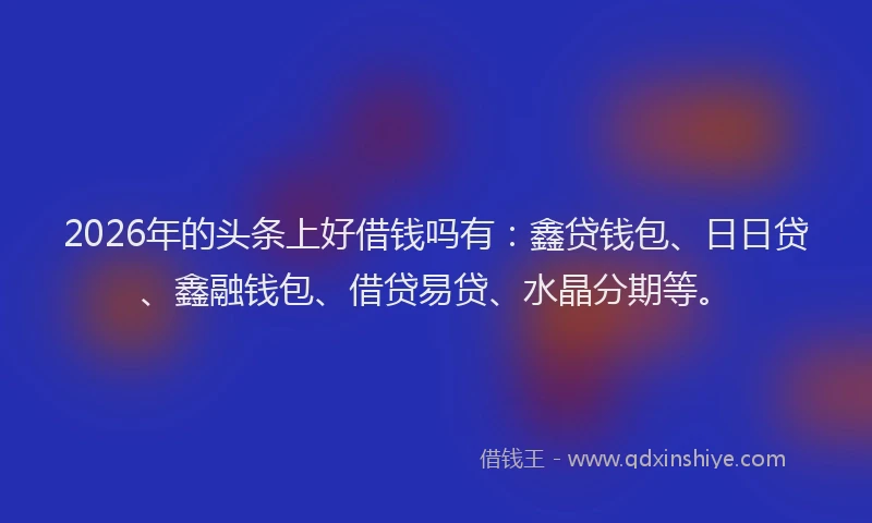 2026年的头条上好借钱吗有：鑫贷钱包、日日贷、鑫融钱包、借贷易贷、水晶分期等。