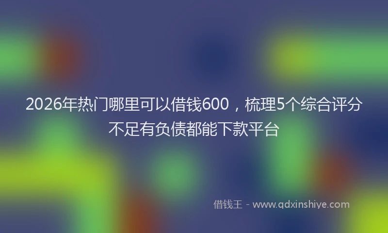 2026年热门哪里可以借钱600，梳理5个综合评分不足有负债都能下款平台