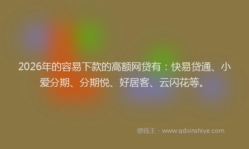 2026年的容易下款的高额网贷有：快易贷通、小爱分期、分期悦、好居客、云闪花等。
