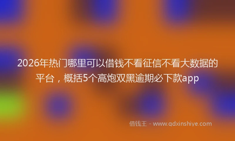 2026年热门哪里可以借钱不看征信不看大数据的平台，概括5个高炮双黑逾期必下款app