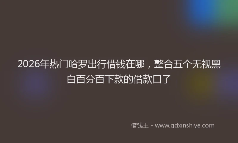2026年热门哈罗出行借钱在哪，整合五个无视黑白百分百下款的借款口子