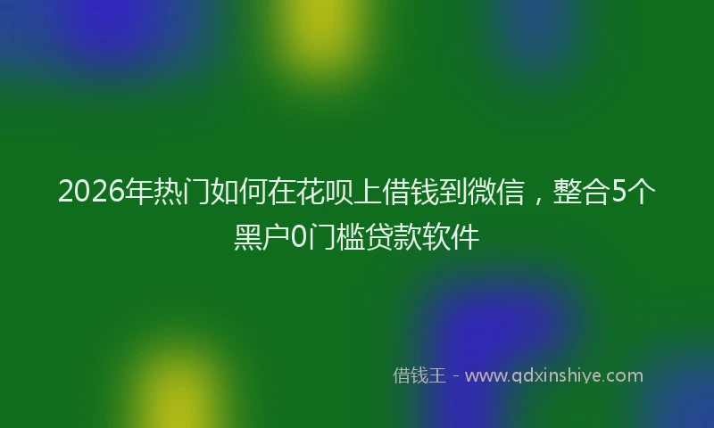 2026年热门如何在花呗上借钱到微信，整合5个黑户0门槛贷款软件