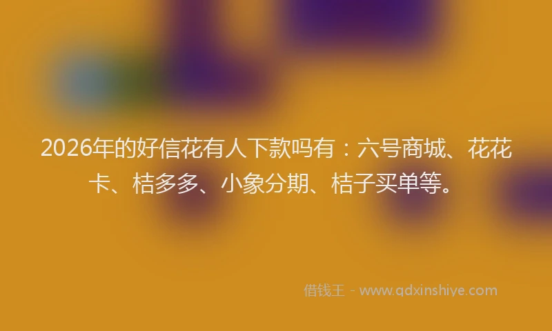 2026年的好信花有人下款吗有：六号商城、花花卡、桔多多、小象分期、桔子买单等。
