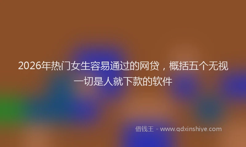 2026年热门女生容易通过的网贷，概括五个无视一切是人就下款的软件