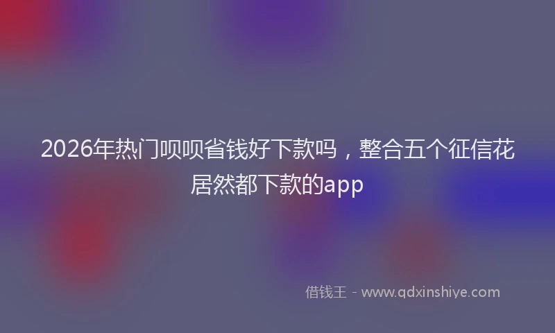 2026年热门呗呗省钱好下款吗，整合五个征信花居然都下款的app