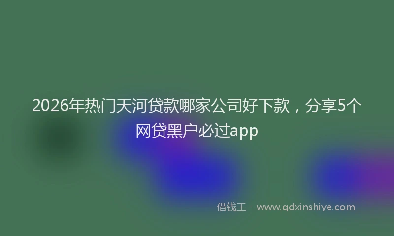 2026年热门天河贷款哪家公司好下款，分享5个网贷黑户必过app