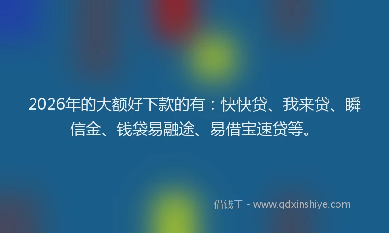 2026年的大额好下款的有：快快贷、我来贷、瞬信金、钱袋易融途、易借宝速贷等。