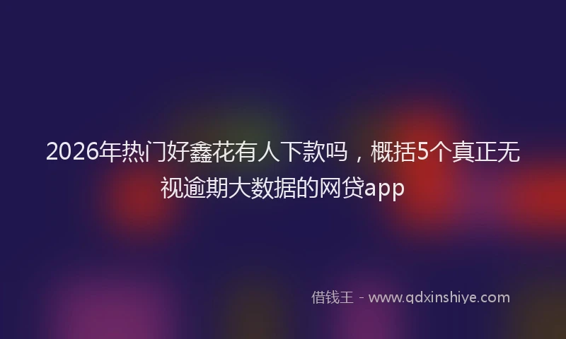2026年热门好鑫花有人下款吗，概括5个真正无视逾期大数据的网贷app