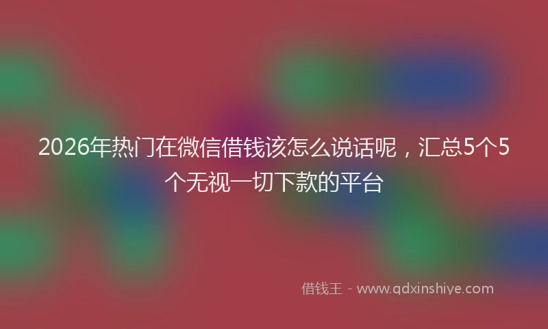 2026年热门在微信借钱该怎么说话呢，汇总5个5个无视一切下款的平台