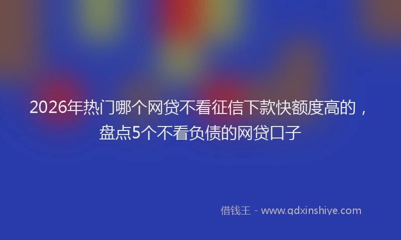 2026年热门哪个网贷不看征信下款快额度高的，盘点5个不看负债的网贷口子