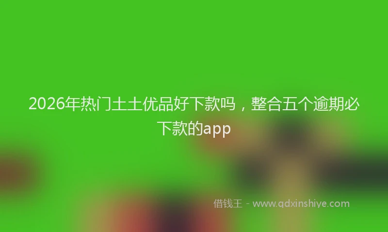 2026年热门土土优品好下款吗，整合五个逾期必下款的app