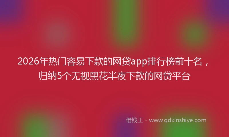 2026年热门容易下款的网贷app排行榜前十名，归纳5个无视黑花半夜下款的网贷平台