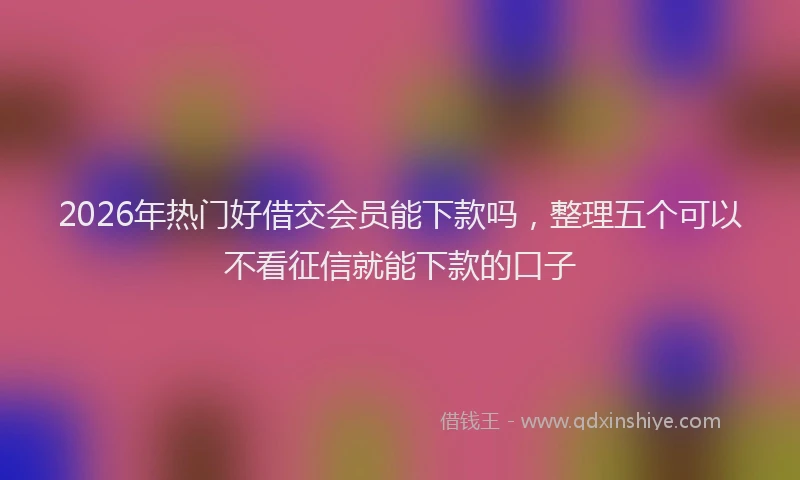 2026年热门好借交会员能下款吗，整理五个可以不看征信就能下款的口子