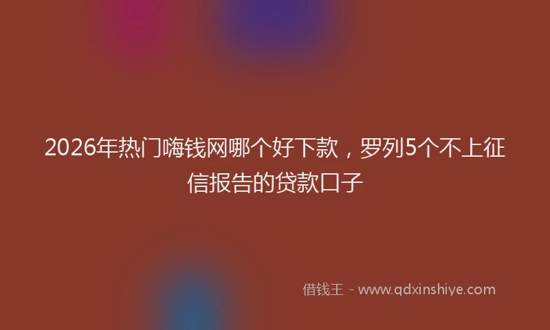 2026年热门嗨钱网哪个好下款，罗列5个不上征信报告的贷款口子