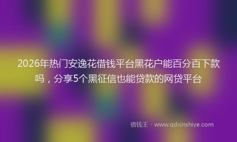 2026年热门安逸花借钱平台黑花户能百分百下款吗，分享5个黑征信也能贷款的网贷平台
