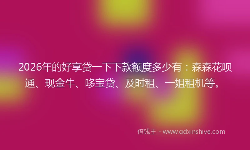 2026年的好享贷一下下款额度多少有：森森花呗通、现金牛、哆宝贷、及时租、一姐租机等。