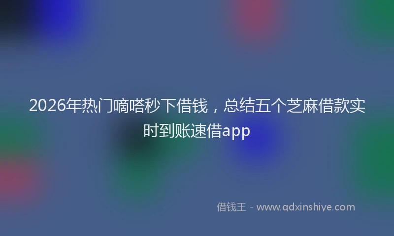 2026年热门嘀嗒秒下借钱，总结五个芝麻借款实时到账速借app