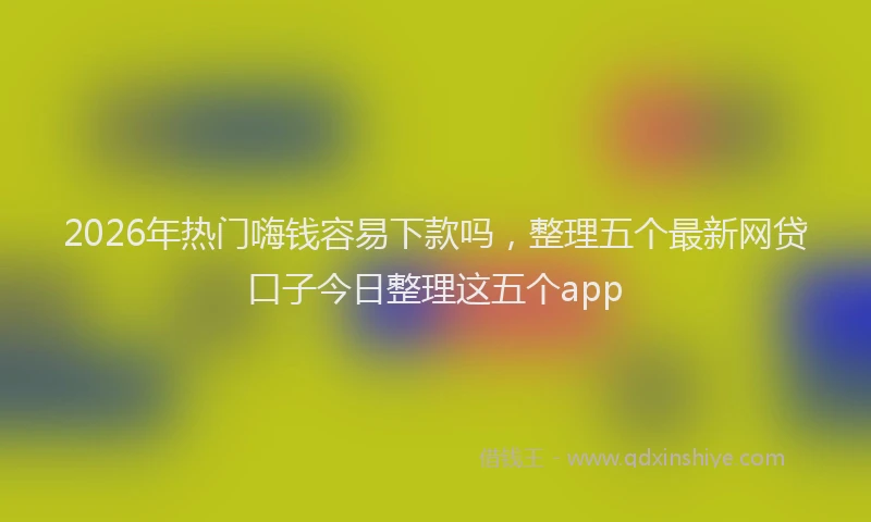 2026年热门嗨钱容易下款吗，整理五个最新网贷口子今日整理这五个app