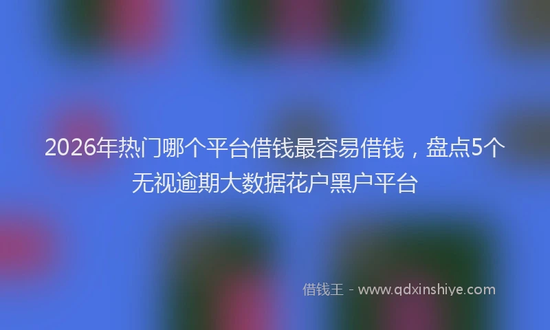 2026年热门哪个平台借钱最容易借钱，盘点5个无视逾期大数据花户黑户平台