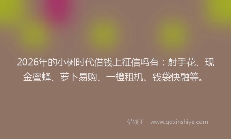 2026年的小树时代借钱上征信吗有：射手花、现金蜜蜂、萝卜易购、一橙租机、钱袋快融等。