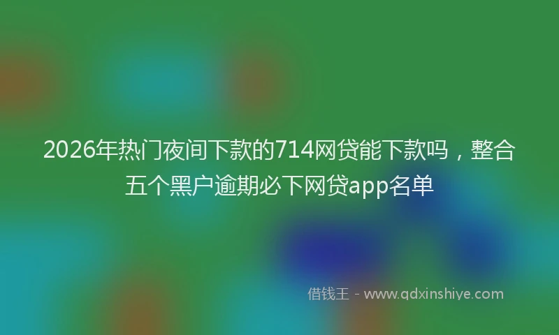 2026年热门夜间下款的714网贷能下款吗，整合五个黑户逾期必下网贷app名单