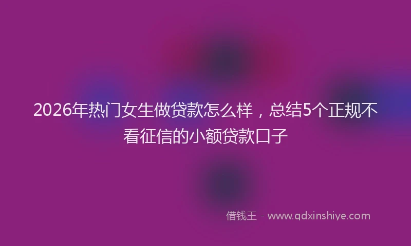 2026年热门女生做贷款怎么样，总结5个正规不看征信的小额贷款口子