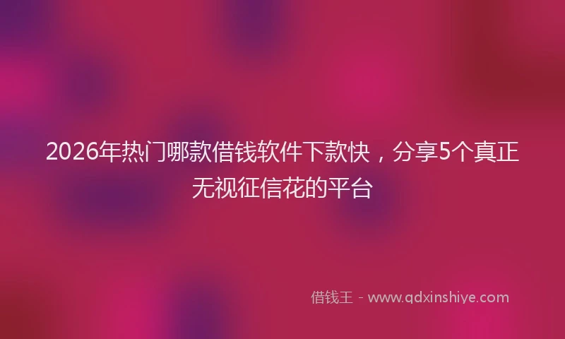 2026年热门哪款借钱软件下款快，分享5个真正无视征信花的平台